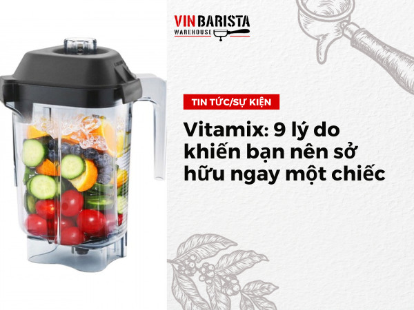 Vitamix: 9 lý do khiến bạn nên sở hữu ngay một chiếc